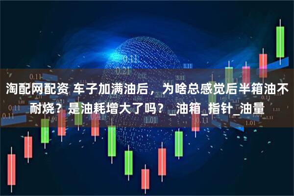 淘配网配资 车子加满油后，为啥总感觉后半箱油不耐烧？是油耗增大了吗？_油箱_指针_油量