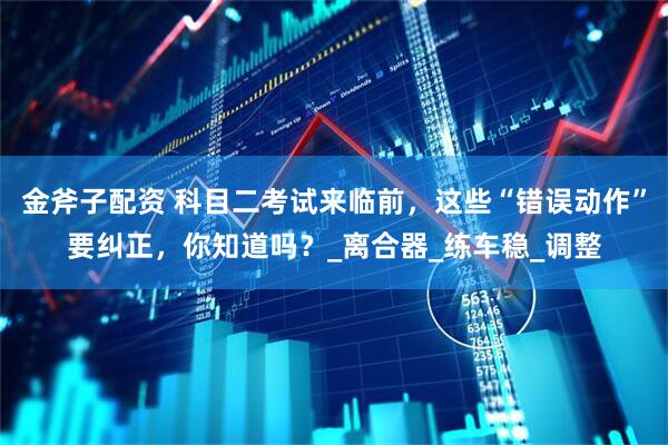 金斧子配资 科目二考试来临前，这些“错误动作”要纠正，你知道吗？_离合器_练车稳_调整