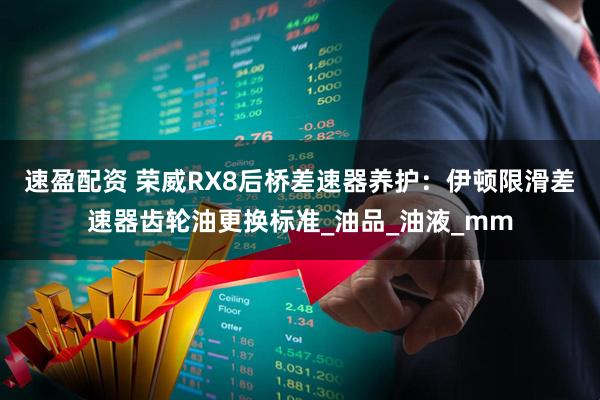 速盈配资 荣威RX8后桥差速器养护：伊顿限滑差速器齿轮油更换标准_油品_油液_mm