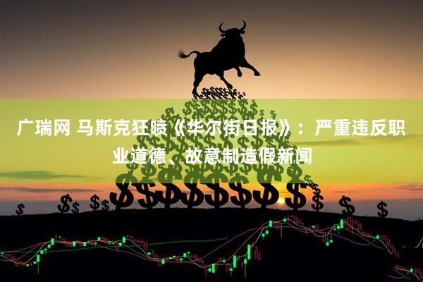 广瑞网 马斯克狂喷《华尔街日报》：严重违反职业道德、故意制造假新闻