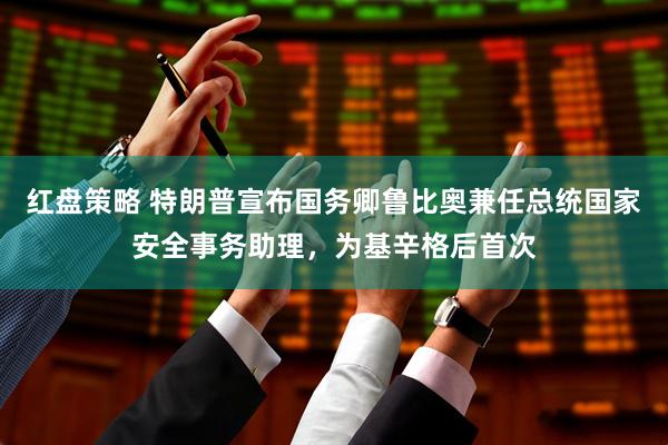 红盘策略 特朗普宣布国务卿鲁比奥兼任总统国家安全事务助理，为基辛格后首次