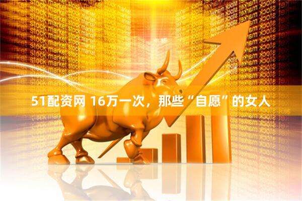 51配资网 16万一次，那些“自愿”的女人