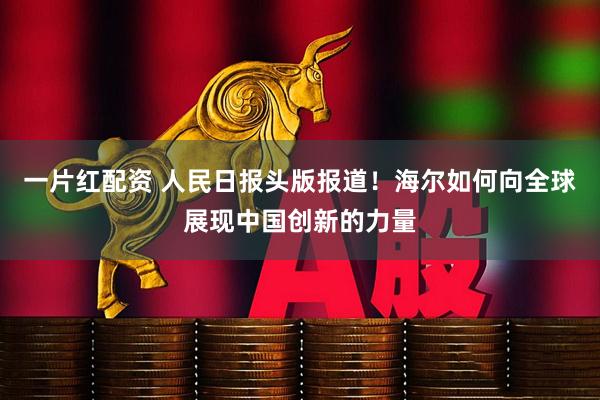 一片红配资 人民日报头版报道！海尔如何向全球展现中国创新的力量