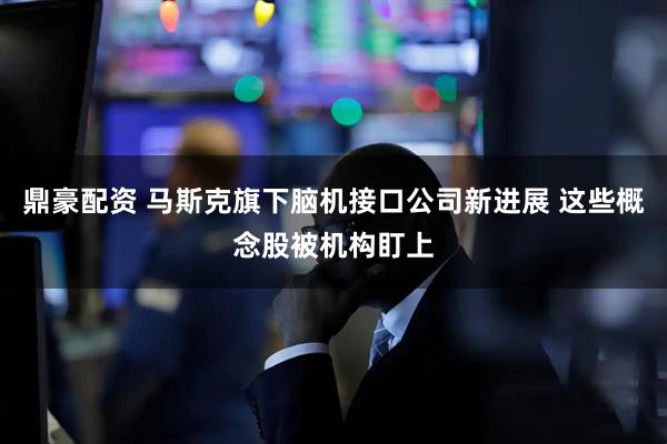 鼎豪配资 马斯克旗下脑机接口公司新进展 这些概念股被机构盯上