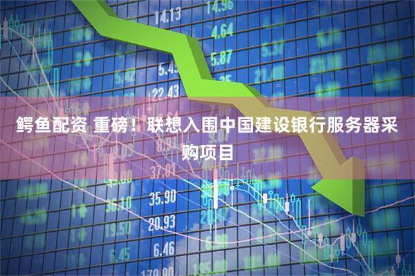 鳄鱼配资 重磅！联想入围中国建设银行服务器采购项目