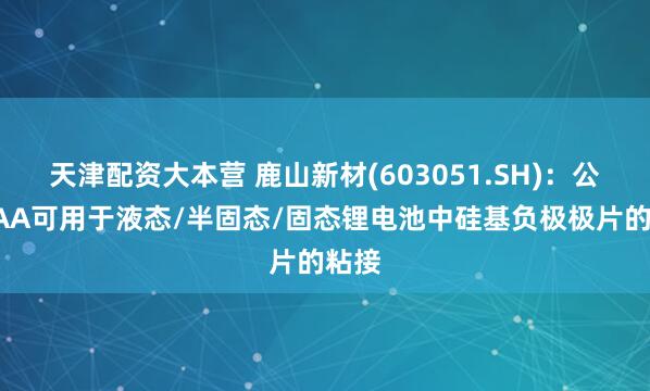 天津配资大本营 鹿山新材(603051.SH)：公司PAA可用于液态/半固态/固态锂电池中硅基负极极片的粘接