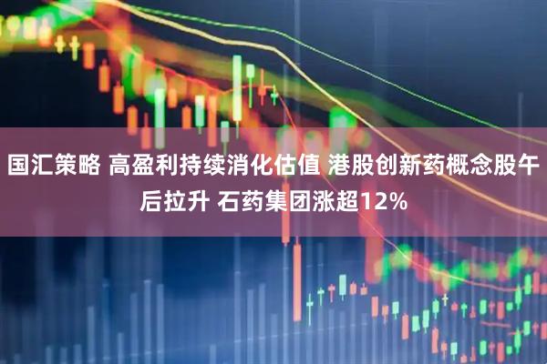 国汇策略 高盈利持续消化估值 港股创新药概念股午后拉升 石药集团涨超12%