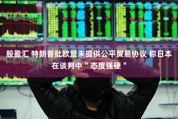 股盈汇 特朗普批欧盟未提供公平贸易协议 称日本在谈判中＂态度强硬＂