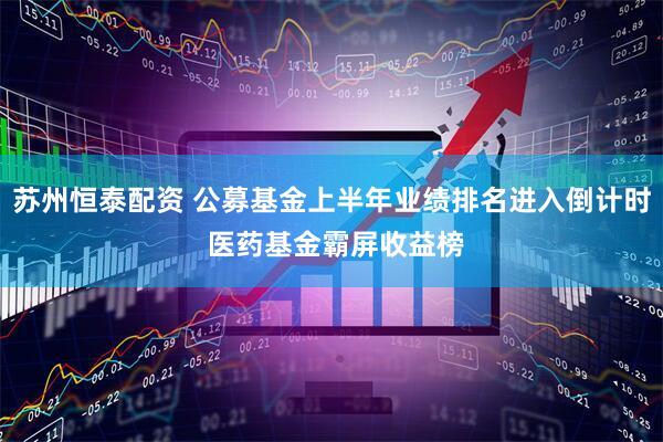 苏州恒泰配资 公募基金上半年业绩排名进入倒计时 医药基金霸屏收益榜