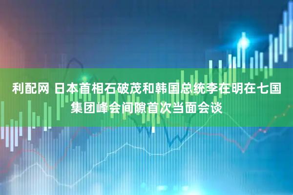 利配网 日本首相石破茂和韩国总统李在明在七国集团峰会间隙首次当面会谈