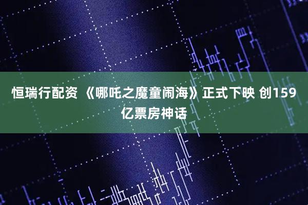 恒瑞行配资 《哪吒之魔童闹海》正式下映 创159亿票房神话