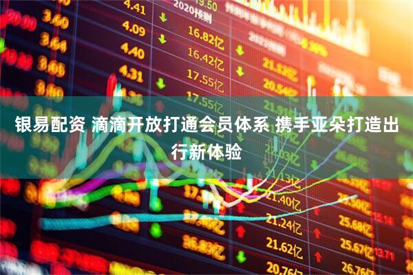 银易配资 滴滴开放打通会员体系 携手亚朵打造出行新体验