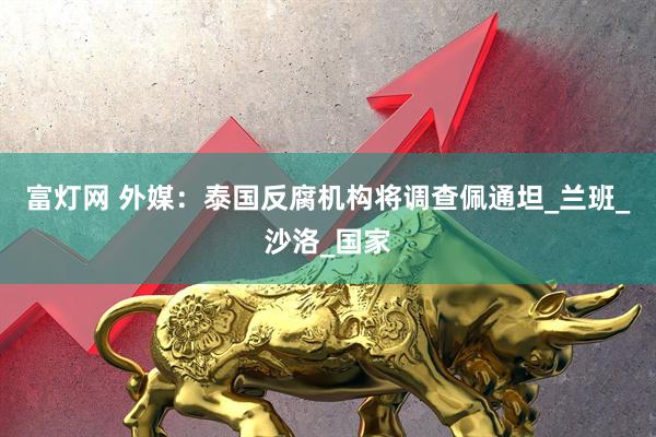 富灯网 外媒：泰国反腐机构将调查佩通坦_兰班_沙洛_国家