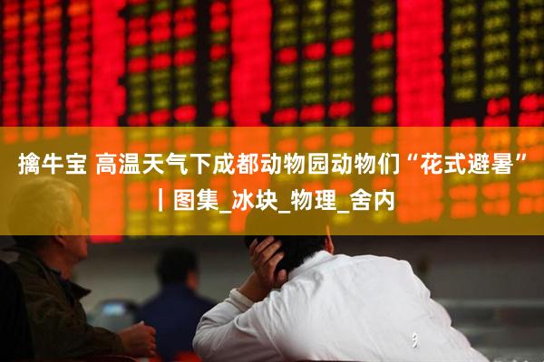 擒牛宝 高温天气下成都动物园动物们“花式避暑”｜图集_冰块_物理_舍内