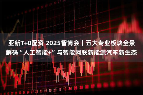 亚新T+0配资 2025智博会｜五大专业板块全景解码“人工智能+”与智能网联新能源汽车新生态