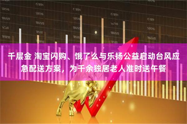 千层金 淘宝闪购、饿了么与乐扬公益启动台风应急配送方案，为千余独居老人准时送午餐