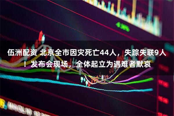 伍洲配资 北京全市因灾死亡44人，失踪失联9人！发布会现场，全体起立为遇难者默哀