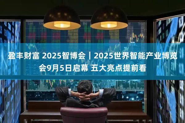 盈丰财富 2025智博会｜2025世界智能产业博览会9月5日启幕 五大亮点提前看