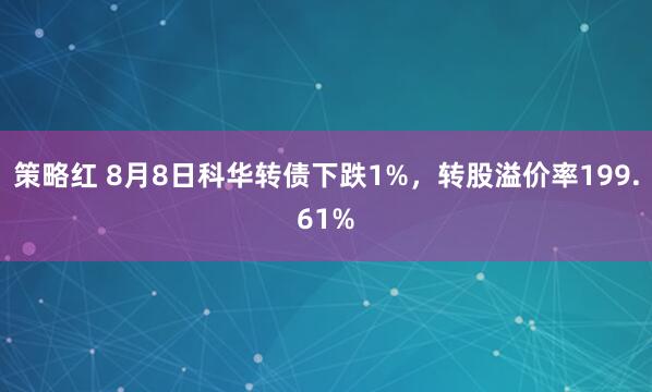 策略红 8月8日科华转债下跌1%，转股溢价率199.61%