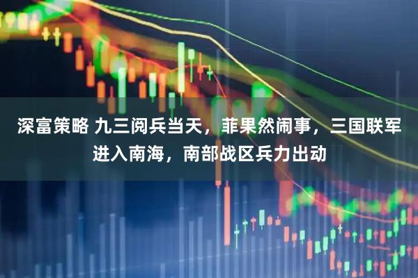 深富策略 九三阅兵当天，菲果然闹事，三国联军进入南海，南部战区兵力出动