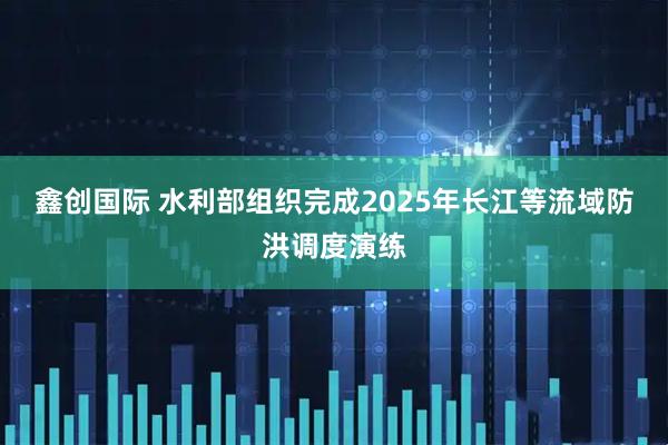 鑫创国际 水利部组织完成2025年长江等流域防洪调度演练