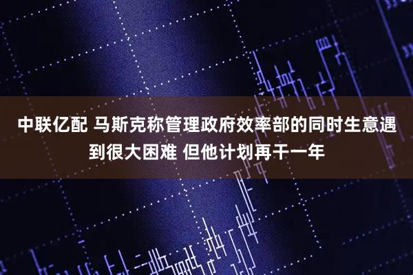 中联亿配 马斯克称管理政府效率部的同时生意遇到很大困难 但他计划再干一年