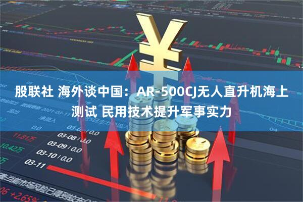 股联社 海外谈中国：AR-500CJ无人直升机海上测试 民用技术提升军事实力