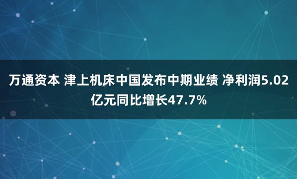 万通资本 津上机床中国发布中期业绩 净利润5.02亿元同比增长47.7%
