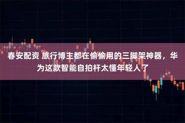 春安配资 旅行博主都在偷偷用的三脚架神器，华为这款智能自拍杆太懂年轻人了