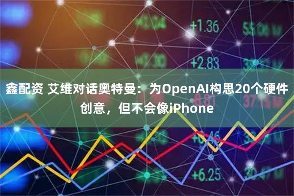 鑫配资 艾维对话奥特曼：为OpenAI构思20个硬件创意，但不会像iPhone