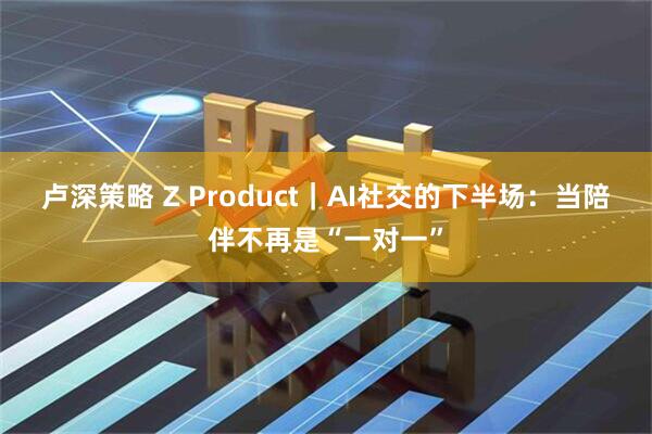 卢深策略 Z Product｜AI社交的下半场：当陪伴不再是“一对一”
