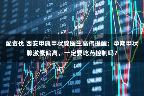 配资伐 西安甲康甲状腺医生高伟提醒：孕期甲状腺激素偏高，一定要吃药控制吗？