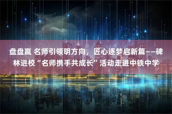 盘盘赢 名师引领明方向，匠心逐梦启新篇——碑林进校“名师携手共成长”活动走进中铁中学