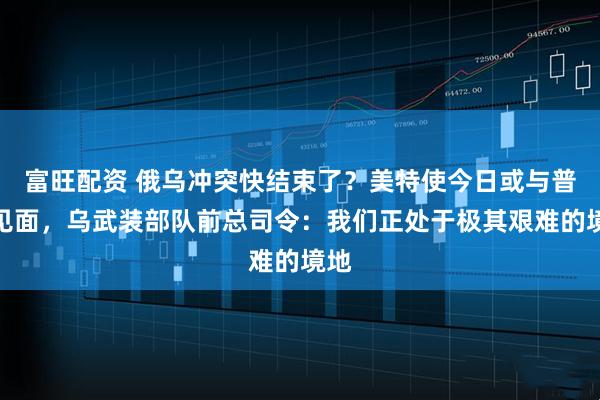 富旺配资 俄乌冲突快结束了？美特使今日或与普京见面，乌武装部队前总司令：我们正处于极其艰难的境地