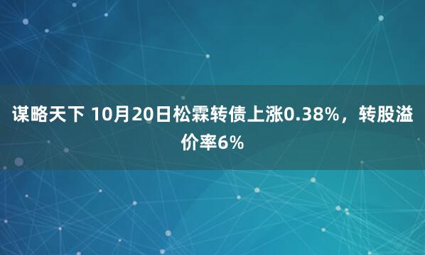 谋略天下 10月20日松霖转债上涨0.38%，转股溢价率6%