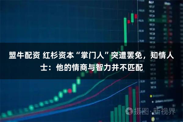 盟牛配资 红杉资本“掌门人”突遭罢免，知情人士：他的情商与智力并不匹配