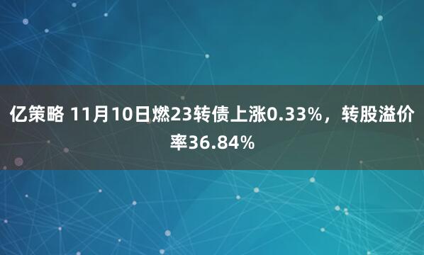 亿策略 11月10日燃23转债上涨0.33%，转股溢价率36.84%