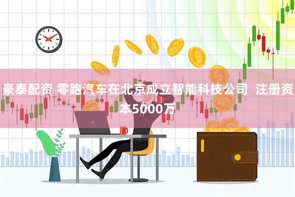 豪泰配资 零跑汽车在北京成立智能科技公司  注册资本5000万