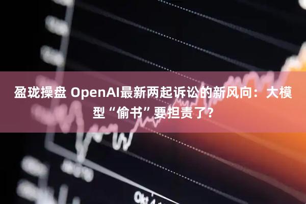 盈珑操盘 OpenAI最新两起诉讼的新风向：大模型“偷书”要担责了？