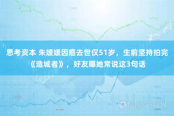 思考资本 朱媛媛因癌去世仅51岁，生前坚持拍完《造城者》，好友曝她常说这3句话