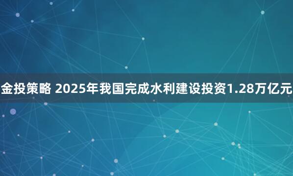 金投策略 2025年我国完成水利建设投资1.28万亿元