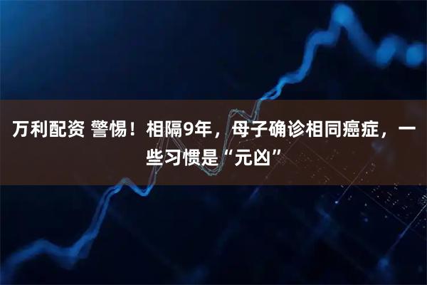 万利配资 警惕！相隔9年，母子确诊相同癌症，一些习惯是“元凶”