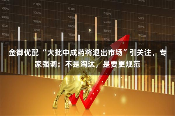 金御优配 “大批中成药将退出市场”引关注，专家强调：不是淘汰，是要更规范