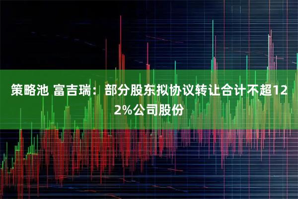 策略池 富吉瑞：部分股东拟协议转让合计不超122%公司股份