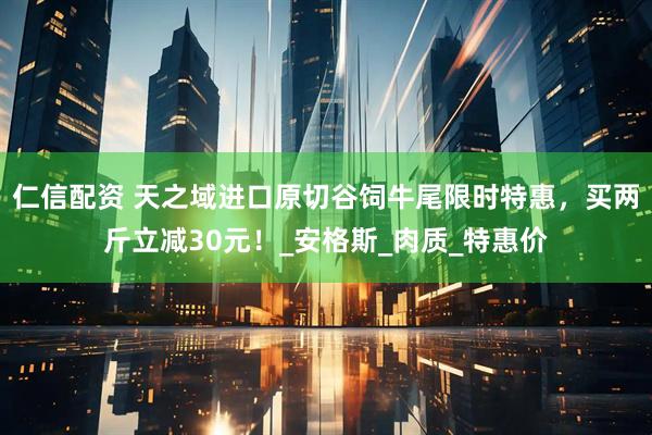 仁信配资 天之域进口原切谷饲牛尾限时特惠，买两斤立减30元！_安格斯_肉质_特惠价