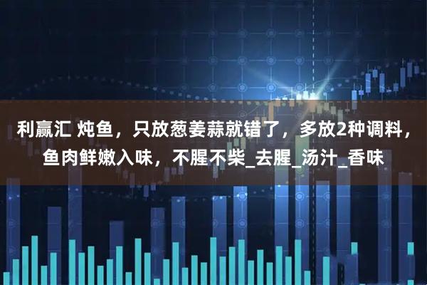 利赢汇 炖鱼，只放葱姜蒜就错了，多放2种调料，鱼肉鲜嫩入味，不腥不柴_去腥_汤汁_香味