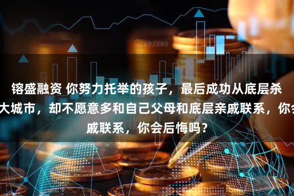 镕盛融资 你努力托举的孩子，最后成功从底层杀出，留在大城市，却不愿意多和自己父母和底层亲戚联系，你会后悔吗？