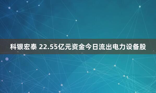 科银宏泰 22.55亿元资金今日流出电力设备股