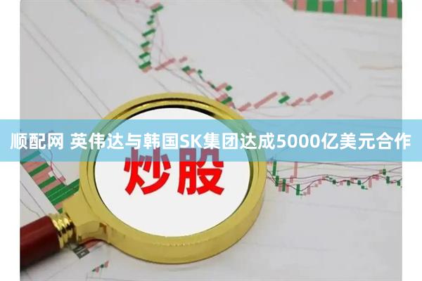 顺配网 英伟达与韩国SK集团达成5000亿美元合作