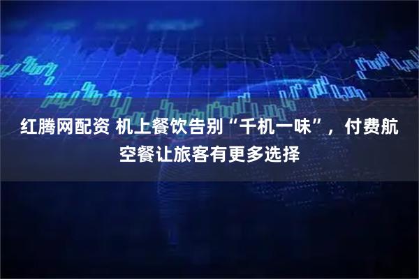 红腾网配资 机上餐饮告别“千机一味”，付费航空餐让旅客有更多选择